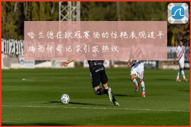 哈兰德在欧冠赛场的惊艳表现追平梅西传奇记录引发热议