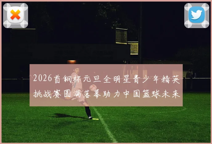 2026首钢杯元旦全明星青少年精英挑战赛圆满落幕助力中国篮球未来发展