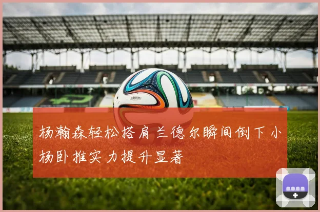 杨瀚森轻松搭肩兰德尔瞬间倒下小杨卧推实力提升显著