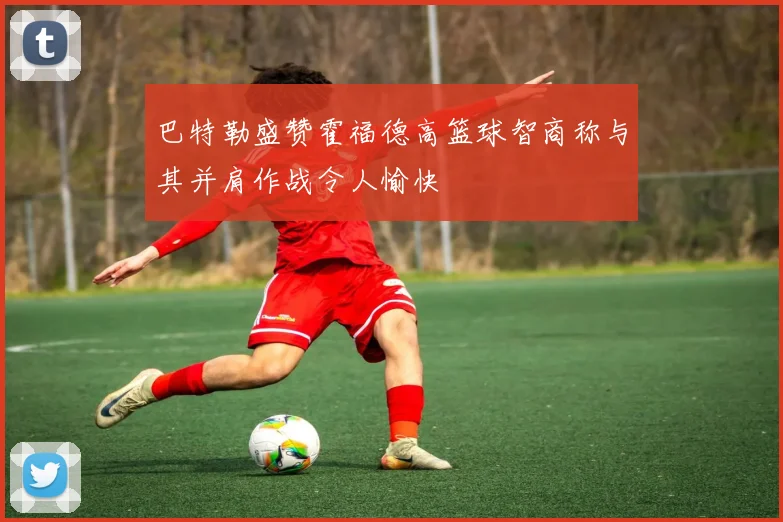 巴特勒盛赞霍福德高篮球智商称与其并肩作战令人愉快