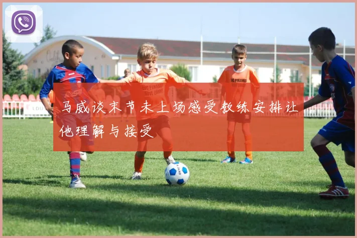 马威谈末节未上场感受教练安排让他理解与接受