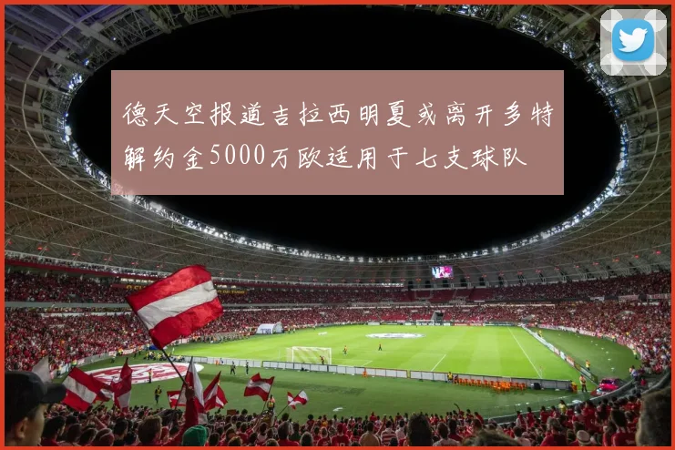 德天空报道吉拉西明夏或离开多特解约金5000万欧适用于七支球队