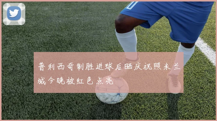 普利西奇制胜进球后晒庆祝照米兰城今晚被红色点亮