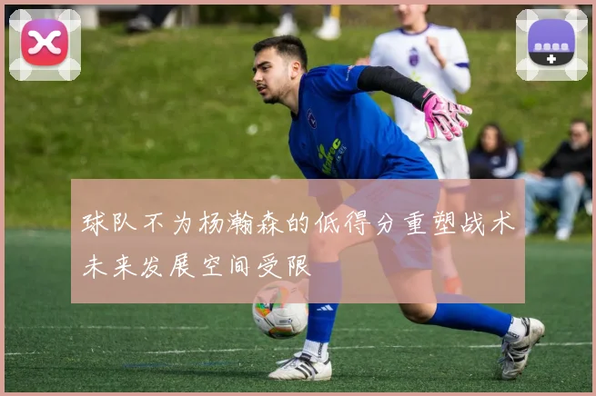 球队不为杨瀚森的低得分重塑战术未来发展空间受限