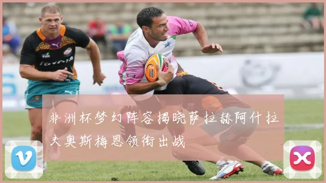 非洲杯梦幻阵容揭晓萨拉赫阿什拉夫奥斯梅恩领衔出战