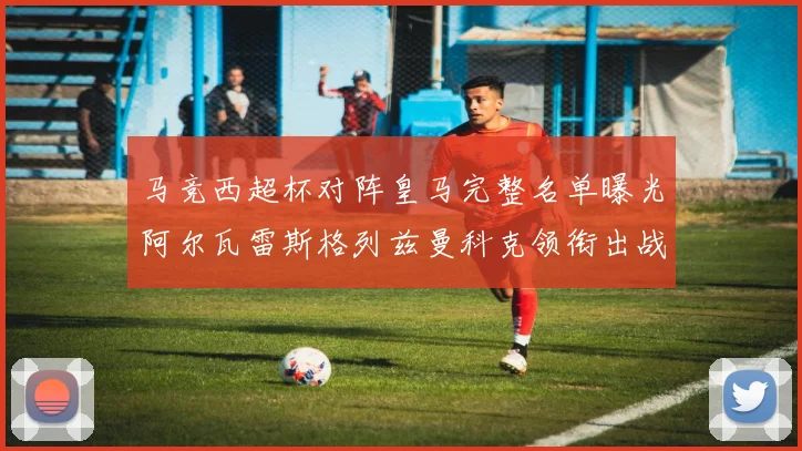 马竞西超杯对阵皇马完整名单曝光阿尔瓦雷斯格列兹曼科克领衔出战