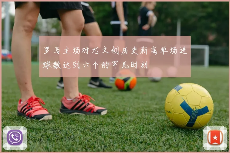 罗马主场对尤文创历史新高单场进球数达到六个的罕见时刻