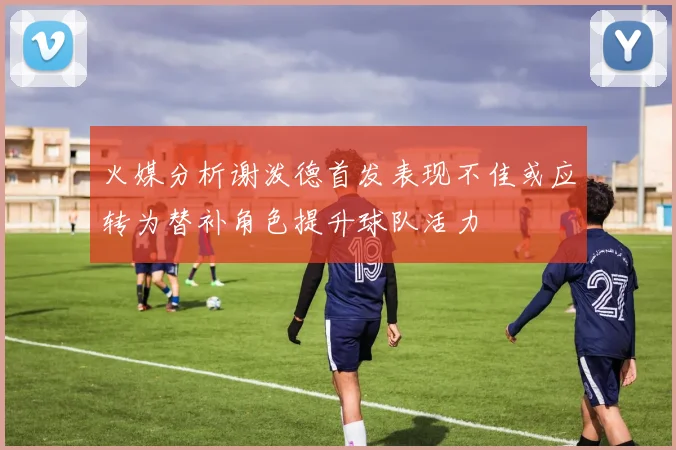 火媒分析谢泼德首发表现不佳或应转为替补角色提升球队活力