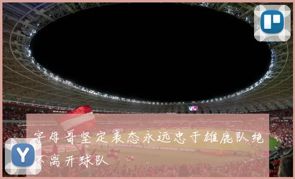 字母哥坚定表态永远忠于雄鹿队绝不离开球队