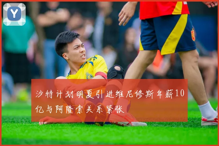 沙特计划明夏引进维尼修斯年薪10亿与阿隆索关系紧张