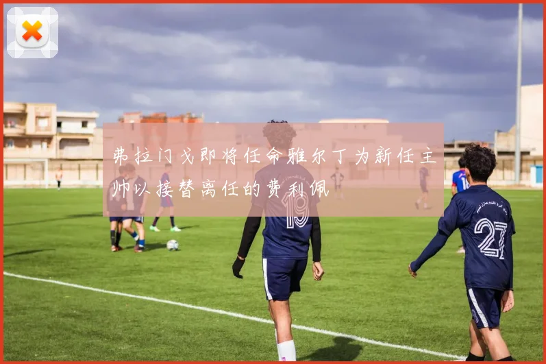 弗拉门戈即将任命雅尔丁为新任主帅以接替离任的费利佩