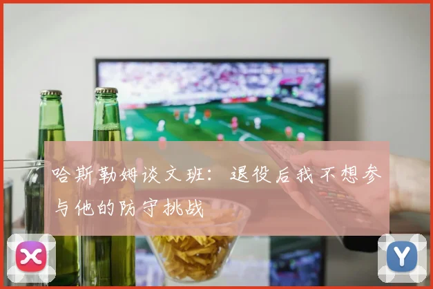 哈斯勒姆谈文班：退役后我不想参与他的防守挑战