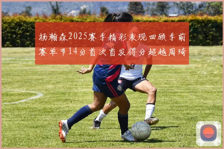 杨瀚森2025赛季精彩表现回顾季前赛单节14分首次首发得分超越周琦