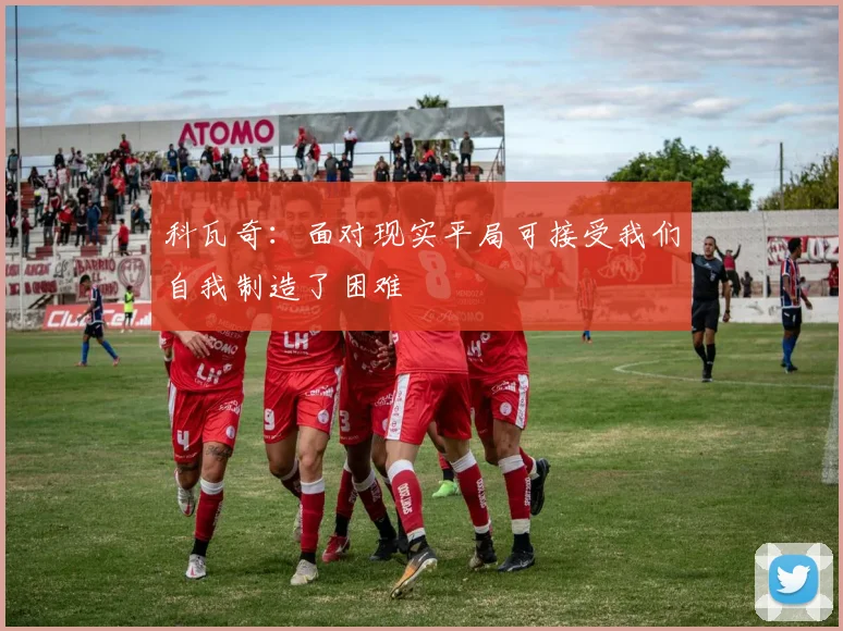 科瓦奇：面对现实平局可接受我们自我制造了困难