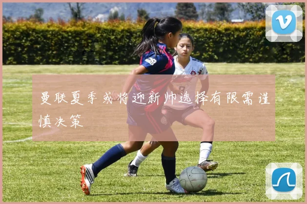 曼联夏季或将迎新帅选择有限需谨慎决策