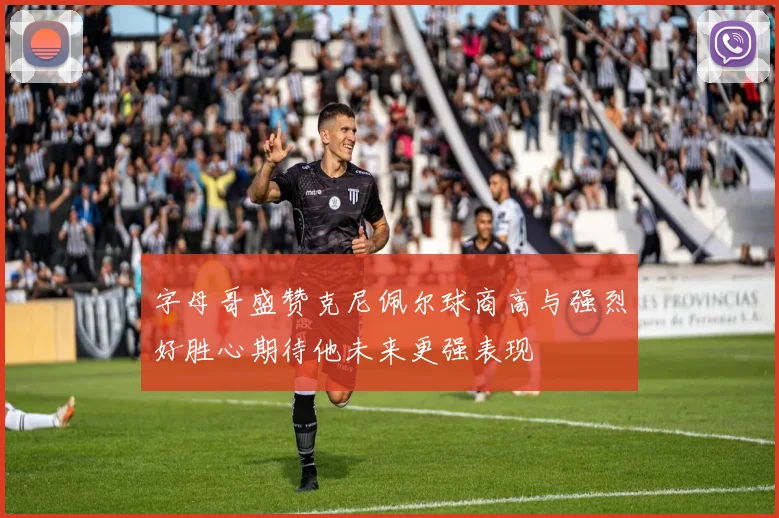 字母哥盛赞克尼佩尔球商高与强烈好胜心期待他未来更强表现